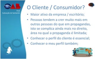 O Cliente / Consumidor?
• Maior ativo da empresa / escritório;
• Pessoas tendem a crer muito mais em
outras pessoas do que em propagandas,
isto se complica ainda mais no direito,
área na qual a propaganda é limitada;
• Conhecer o perfil do cliente é essencial;
• Conhecer o meu perfil também;
Pará
Subseção de Santarém
 