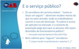 E o serviço público?
• Os servidores de carreira estável - “como se
fosse um seguro” - deveriam receber menos do
que no setor privado, onde os trabalhadores
correm o risco de demissão. “O salário é acima
do aplicado no mercado. E o restante da
população paga para que as pessoas não sejam
demitidas do funcionalismo público”.
– Fernando Holanda Barbosa Filho (FGV-Rio)
• Bons salários para “segurar” servidores:
– “[..] para manter os profissionais e valorizar [...]”
Fonte: O Globo, 2013
Pará
Subseção de Santarém
 