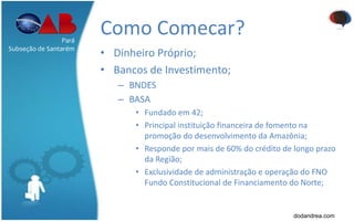 Como Comecar?
• Dinheiro Próprio;
• Bancos de Investimento;
– BNDES
– BASA
• Fundado em 42;
• Principal instituição financeira de fomento na
promoção do desenvolvimento da Amazônia;
• Responde por mais de 60% do crédito de longo prazo
da Região;
• Exclusividade de administração e operação do FNO
Fundo Constitucional de Financiamento do Norte;
Pará
Subseção de Santarém
dodandrea.com
 