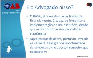 E o Advogado nisso?
• O BASA, através das várias linhas de
financiamento, é capaz de fomentar a
implementação de um escritório, desde
que este comprove sua viabilidade
econômica;
• Aqueles que desejam, portanto, investir
na carreira, tem grande oportunidade
de conseguirem o aporte financeiro que
necessitam;
Pará
Subseção de Santarém
dodandrea.com
 