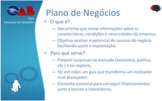 Plano de Negócios
• O que é?
– Documento que reúne informações sobre as
características, condições e necessidades da empresa;
– Objetiva analisar o potencial de sucesso do negócio
facilitando assim a implantação;
• Para que serve?
– Prevenir surpresas no mercado (economia, política,
etc.) e no negócio;
– Ter em mãos um guia que transforma um realizador
num planejador;
– Elemento essencial para conseguir financiamentos
junto a bancos e investidores;
Pará
Subseção de Santarém
 