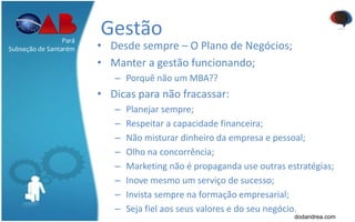 Gestão
• Desde sempre – O Plano de Negócios;
• Manter a gestão funcionando;
– Porquê não um MBA??
• Dicas para não fracassar:
– Planejar sempre;
– Respeitar a capacidade financeira;
– Não misturar dinheiro da empresa e pessoal;
– Olho na concorrência;
– Marketing não é propaganda use outras estratégias;
– Inove mesmo um serviço de sucesso;
– Invista sempre na formação empresarial;
– Seja fiel aos seus valores e do seu negócio.
Pará
Subseção de Santarém
dodandrea.com
 