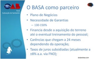 O BASA como parceiro
• Plano de Negócios
• Necessidade de Garantias
– 130-150%
• Financia desde a aquisição do terreno
até o eventual treinamento do pessoal;
• Carências que chegam a 24 meses
dependendo da operação;
• Taxas de juros subsidiadas (atualmente a
±8% a.a. via FNO);
Pará
Subseção de Santarém
dodandrea.com
 