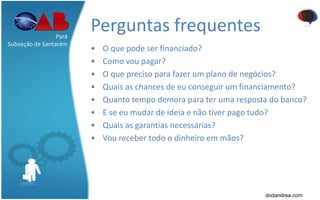 Perguntas frequentes
• O que pode ser financiado?
• Como vou pagar?
• O que preciso para fazer um plano de negócios?
• Quais as chances de eu conseguir um financiamento?
• Quanto tempo demora para ter uma resposta do banco?
• E se eu mudar de ideia e não tiver pago tudo?
• Quais as garantias necessárias?
• Vou receber todo o dinheiro em mãos?
Pará
Subseção de Santarém
dodandrea.com
 