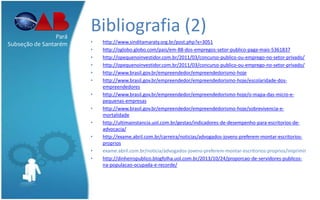 Bibliografia (2)
• http://www.sinditamaraty.org.br/post.php?x=3051
• http://oglobo.globo.com/pais/em-88-dos-empregos-setor-publico-paga-mais-5361837
• http://opequenoinvestidor.com.br/2011/03/concurso-publico-ou-emprego-no-setor-privado/
• http://opequenoinvestidor.com.br/2011/03/concurso-publico-ou-emprego-no-setor-privado/
• http://www.brasil.gov.br/empreendedor/empreendedorismo-hoje
• http://www.brasil.gov.br/empreendedor/empreendedorismo-hoje/escolaridade-dos-
empreendedores
• http://www.brasil.gov.br/empreendedor/empreendedorismo-hoje/o-mapa-das-micro-e-
pequenas-empresas
• http://www.brasil.gov.br/empreendedor/empreendedorismo-hoje/sobrevivencia-e-
mortalidade
• http://ultimainstancia.uol.com.br/gestao/indicadores-de-desempenho-para-escritorios-de-
advocacia/
• http://exame.abril.com.br/carreira/noticias/advogados-jovens-preferem-montar-escritorios-
proprios
• exame.abril.com.br/noticia/advogados-jovens-preferem-montar-escritorios-proprios/imprimir
• http://dinheiropublico.blogfolha.uol.com.br/2013/10/24/proporcao-de-servidores-publicos-
na-populacao-ocupada-e-recorde/
Pará
Subseção de Santarém
 