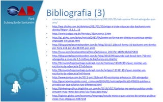 Bibliografia (3)• colunas.revistaepoca.globo.com/felipepatury/2012/05/25/oab-aprova-70-mil-advogados-por-
ano/
• http://wp.clicrbs.com.br/doleitor/2012/07/20/artigo-a-triste-situacao-dos-bachareis-em-
direito/?topo=13,1,1,,,13
• http://www.oabgo.org.br/Revistas/32/materia-2.htm
• http://g1.globo.com/goias/noticia/2013/04/jovem-se-forma-em-direito-e-continua-sendo-
engraxate-em-goias.html
• http://blog.portalexamedeordem.com.br/blog/2011/11/brasil-forma-10-bachareis-em-direito-
por-hora-243-por-dia-88-695-por-ano/
• http://issuu.com/analiseeditorial/docs/advocacia_2013?e=1807243/6675835
• http://blog.portalexamedeordem.com.br/blog/2012/09/segundo-oab-brasil-tem-750-mil-
advogados-e-mais-de-1-5-milhao-de-bachareis-em-direito/
• http://fernandofingersantiago.jusbrasil.com.br/noticias/113692455/quer-montar-um-
escritorio-de-advocacia-2?ref=home
• http://fernandofingersantiago.jusbrasil.com.br/artigos/113331374/quer-montar-um-
escritorio-de-advocacia?ref=home
• http://www.conjur.com.br/2011-out-29/brasil-40-escritorios-advocacia-100-advogados
• http://gazetaonline.globo.com/_conteudo/2014/02/noticias/politica/1478639-publico-x-
privado-por-que-salarios-tao-diferentes.html
• http://dinheiropublico.blogfolha.uol.com.br/2013/10/27/salarios-no-servico-publico-ainda-
crescem-mas-ritmo-dos-anos-lula-ficou-para-tras/
• http://oglobo.globo.com/economia/emprego/estudo-mostra-que-salarios-do-servico-publico-
estao-mais-desiguais-6987148
Pará
Subseção de Santarém
 