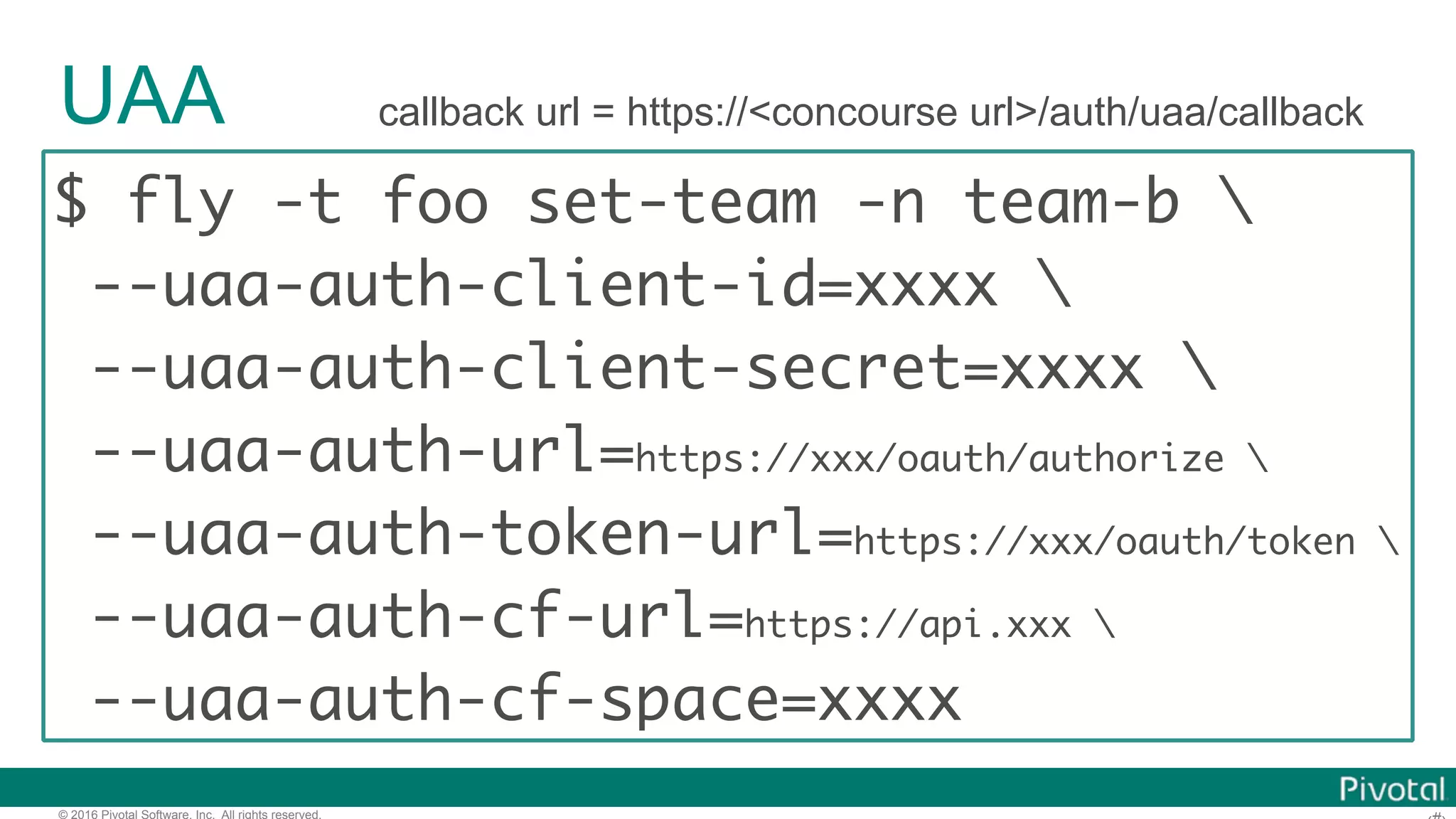 © 2016 Pivotal Software, Inc. All rights reserved.
UAA
$ fly -t foo set-team -n team-b 
--uaa-auth-client-id=xxxx 
--uaa-auth-client-secret=xxxx 
--uaa-auth-url=https://xxx/oauth/authorize 
--uaa-auth-token-url=https://xxx/oauth/token 
--uaa-auth-cf-url=https://api.xxx 
--uaa-auth-cf-space=xxxx
callback url = https://<concourse url>/auth/uaa/callback
 