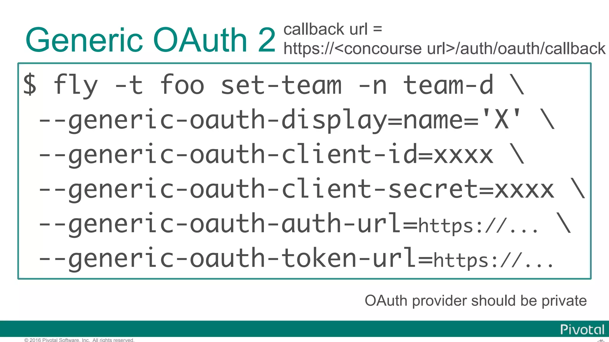 © 2016 Pivotal Software, Inc. All rights reserved.
Generic OAuth 2
$ fly -t foo set-team -n team-d 
--generic-oauth-display=name='X' 
--generic-oauth-client-id=xxxx 
--generic-oauth-client-secret=xxxx 
--generic-oauth-auth-url=https://... 
--generic-oauth-token-url=https://...
callback url =
https://<concourse url>/auth/oauth/callback
OAuth provider should be private
 