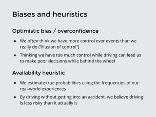 Biases and heuristics
Optimistic bias / overconfidence
● We often think we have more control over events than we
really do (“illusion of control”)
● Thinking we have too much control while driving can lead us
to make poor decisions while behind the wheel
Availability heuristic
● We estimate true probabilities using the frequencies of our
real-world experiences
● By driving without getting into an accident, we believe driving
is less risky than it actually is
 