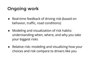 Ongoing work
● Real-time feedback of driving risk (based on
behavior, traffic, road conditions)
● Modeling and visualization of risk habits:
understanding when, where, and why you take
your biggest risks
● Relative risk: modeling and visualizing how your
choices and risk compare to drivers like you
 