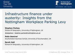 1Urban Transitions Global Summit 2016
Infrastructure finance under
austerity: Insights from the
Nottingham Workplace Parking Levy
Stephen Parkes
School Of Geography, University of Nottingham, UK
@sdparkes / stephen.parkes@nottingham.ac.uk
Pelin Demirel
Southampton Business School, University of Southampton, UK
Sarah Hall
School Of Geography, University of Nottingham, UK
5-9 September 2016, Shanghai, China
 