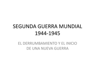 SEGUNDA GUERRA MUNDIAL
1944-1945
EL DERRUMBAMIENTO Y EL INICIO
DE UNA NUEVA GUERRA
 