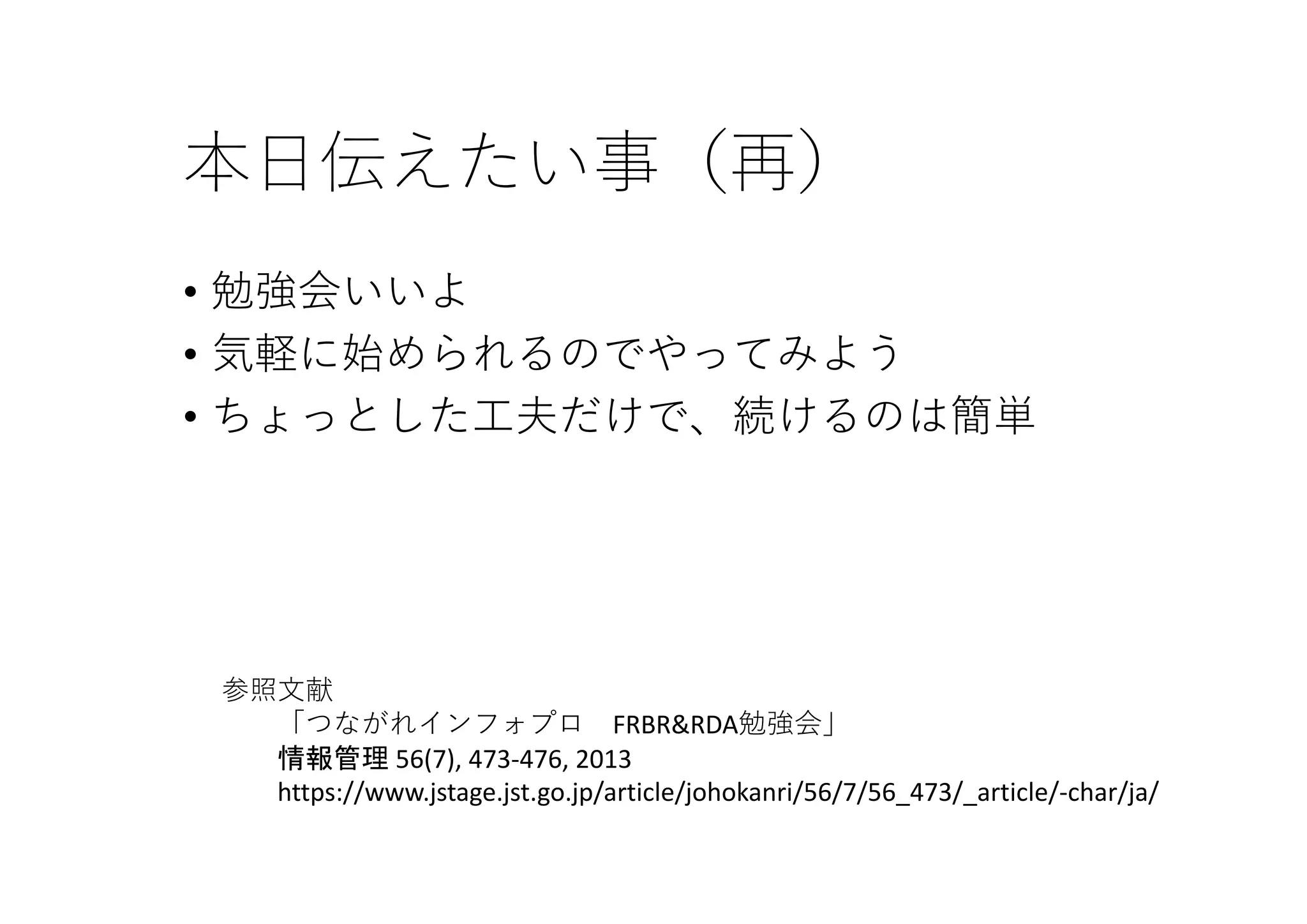 本⽇伝えたい事（再）
• 勉強会いいよ
• 気軽に始められるのでやってみよう
• ちょっとした⼯夫だけで、続けるのは簡単
参照⽂献
「つながれインフォプロ FRBR&RDA勉強会」
情報管理 56(7), 473‐476, 2013 
https://www.jstage.jst.go.jp/article/johokanri/56/7/56_473/_article/‐char/ja/
 