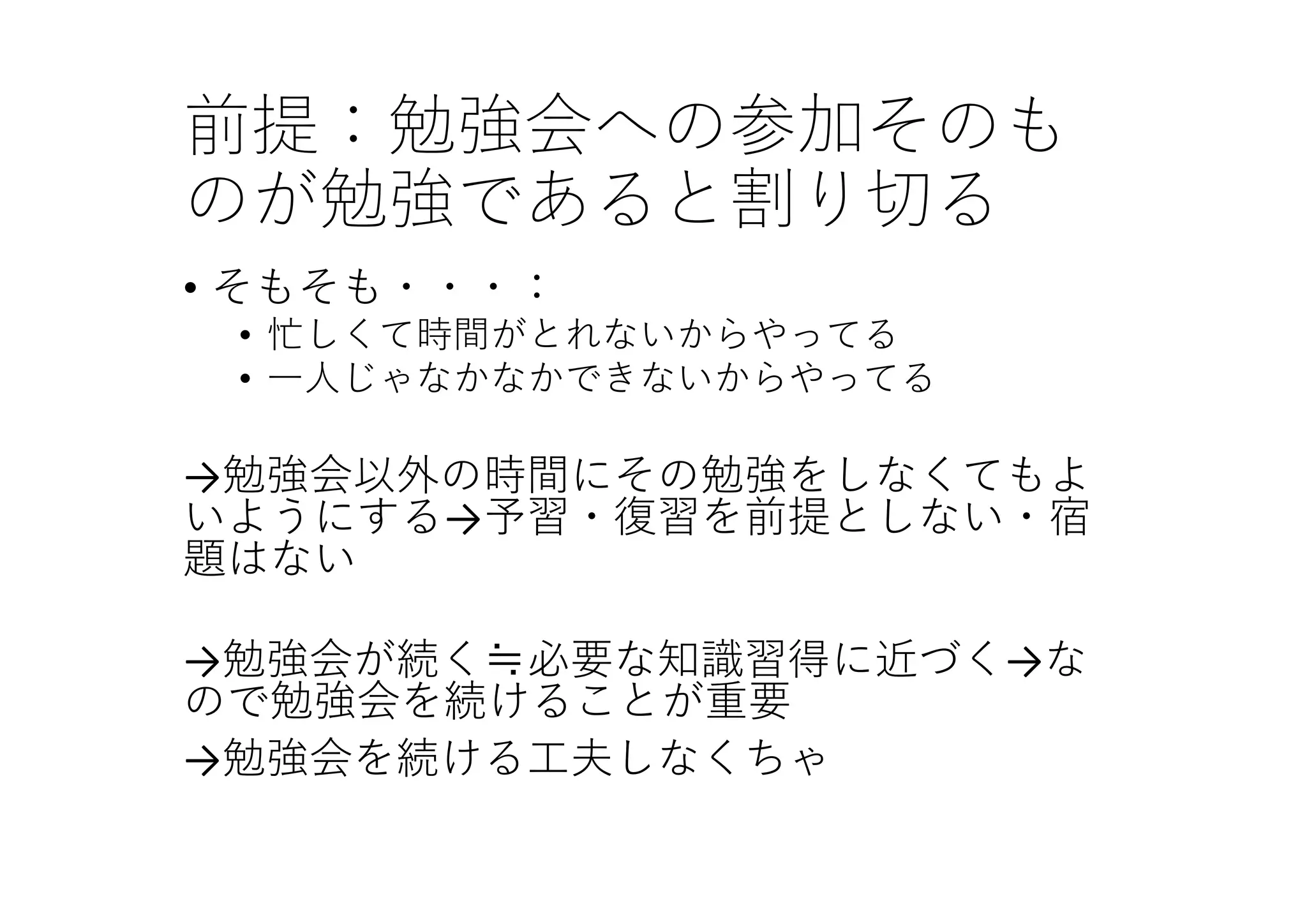 前提：勉強会への参加そのも
のが勉強であると割り切る
• そもそも・・・：
• 忙しくて時間がとれないからやってる
• ⼀⼈じゃなかなかできないからやってる
→勉強会以外の時間にその勉強をしなくてもよ
いようにする→予習・復習を前提としない・宿
題はない
→勉強会が続く≒必要な知識習得に近づく→な
ので勉強会を続けることが重要
→勉強会を続ける⼯夫しなくちゃ
 