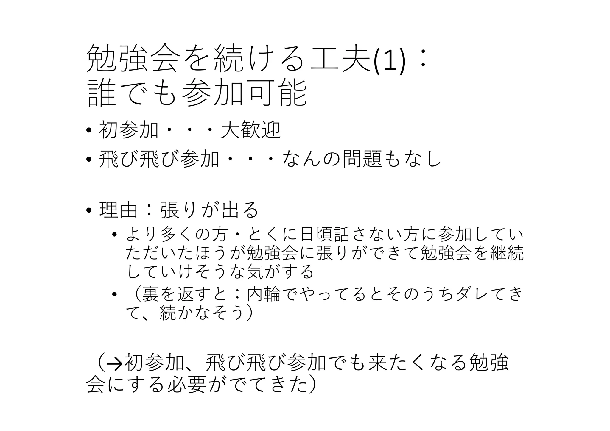 勉強会を続ける⼯夫(1)：
誰でも参加可能
• 初参加・・・⼤歓迎
• ⾶び⾶び参加・・・なんの問題もなし
• 理由：張りが出る
• より多くの⽅・とくに⽇頃話さない⽅に参加してい
ただいたほうが勉強会に張りができて勉強会を継続
していけそうな気がする
• （裏を返すと：内輪でやってるとそのうちダレてき
て、続かなそう）
（→初参加、⾶び⾶び参加でも来たくなる勉強
会にする必要がでてきた）
 