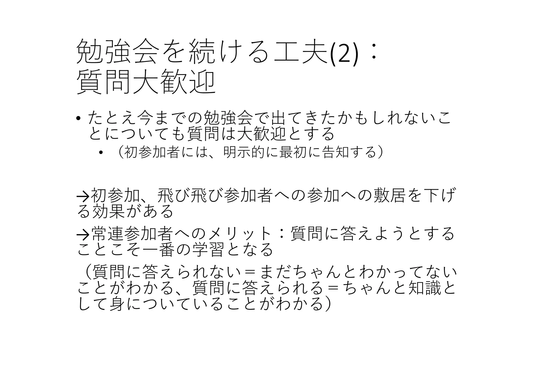 勉強会を続ける⼯夫(2)：
質問⼤歓迎
• たとえ今までの勉強会で出てきたかもしれないこ
とについても質問は⼤歓迎とする
• （初参加者には、明⽰的に最初に告知する）
→初参加、⾶び⾶び参加者への参加への敷居を下げ
る効果がある
→常連参加者へのメリット：質問に答えようとする
ことこそ⼀番の学習となる
（質問に答えられない＝まだちゃんとわかってない
ことがわかる、質問に答えられる＝ちゃんと知識と
して⾝についていることがわかる）
 