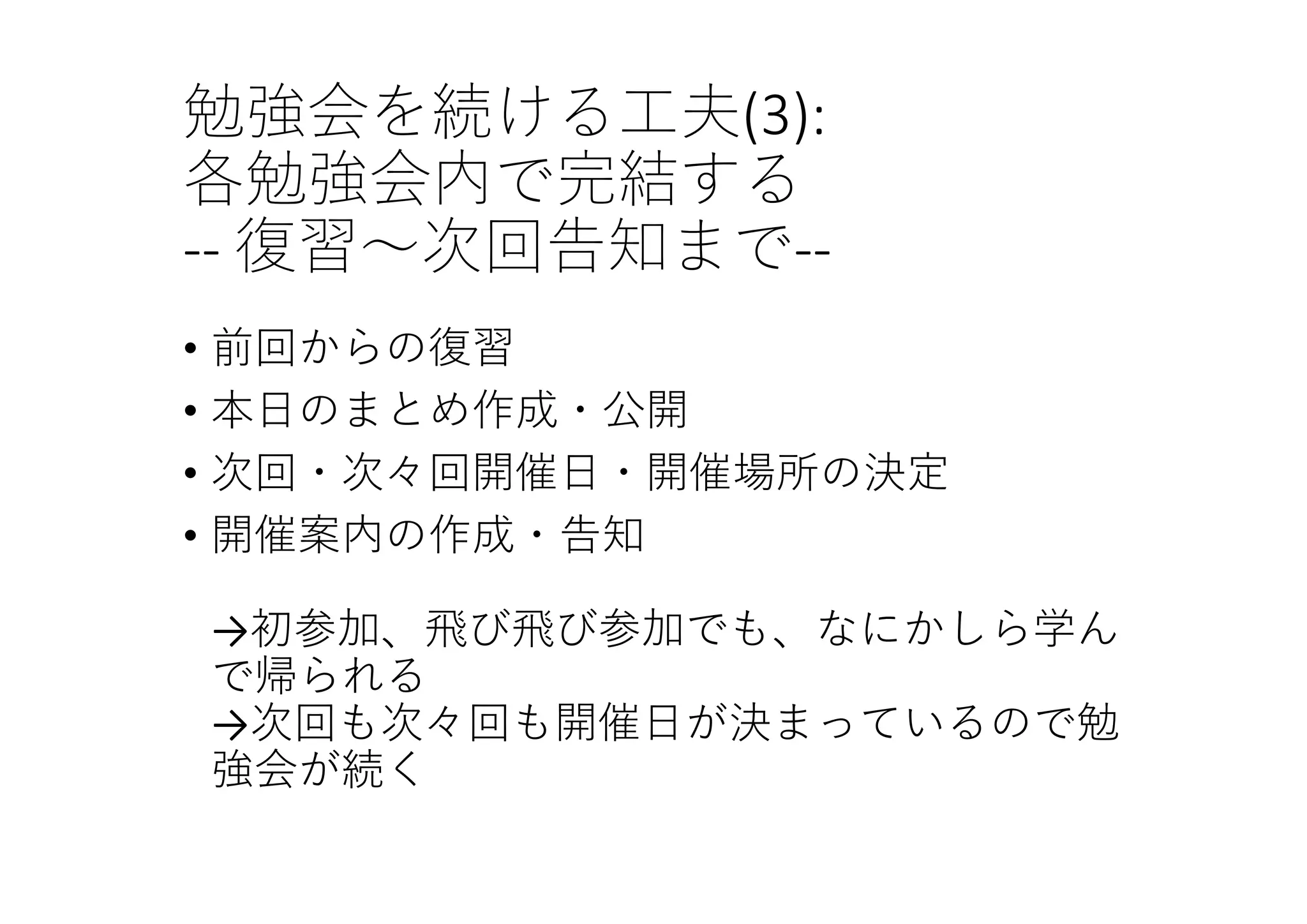 勉強会を続ける⼯夫(3):
各勉強会内で完結する
‐‐ 復習〜次回告知まで‐‐
• 前回からの復習
• 本⽇のまとめ作成・公開
• 次回・次々回開催⽇・開催場所の決定
• 開催案内の作成・告知
→初参加、⾶び⾶び参加でも、なにかしら学ん
で帰られる
→次回も次々回も開催⽇が決まっているので勉
強会が続く
 
