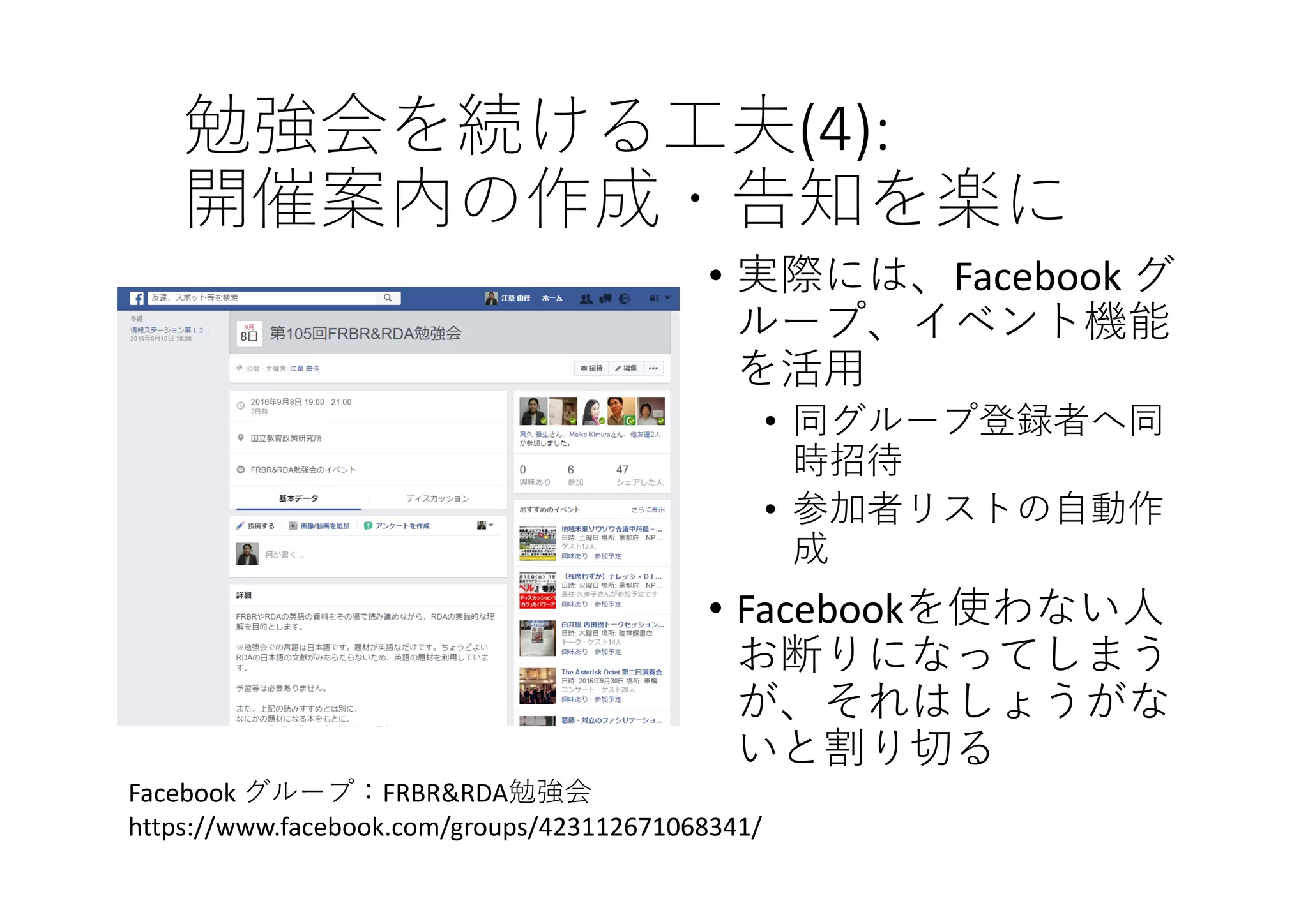 勉強会を続ける⼯夫(4):
開催案内の作成・告知を楽に
• 実際には、Facebook グ
ループ、イベント機能
を活⽤
• 同グループ登録者へ同
時招待
• 参加者リストの⾃動作
成
• Facebookを使わない⼈
お断りになってしまう
が、それはしょうがな
いと割り切る
Facebook グループ：FRBR&RDA勉強会
https://www.facebook.com/groups/423112671068341/
 