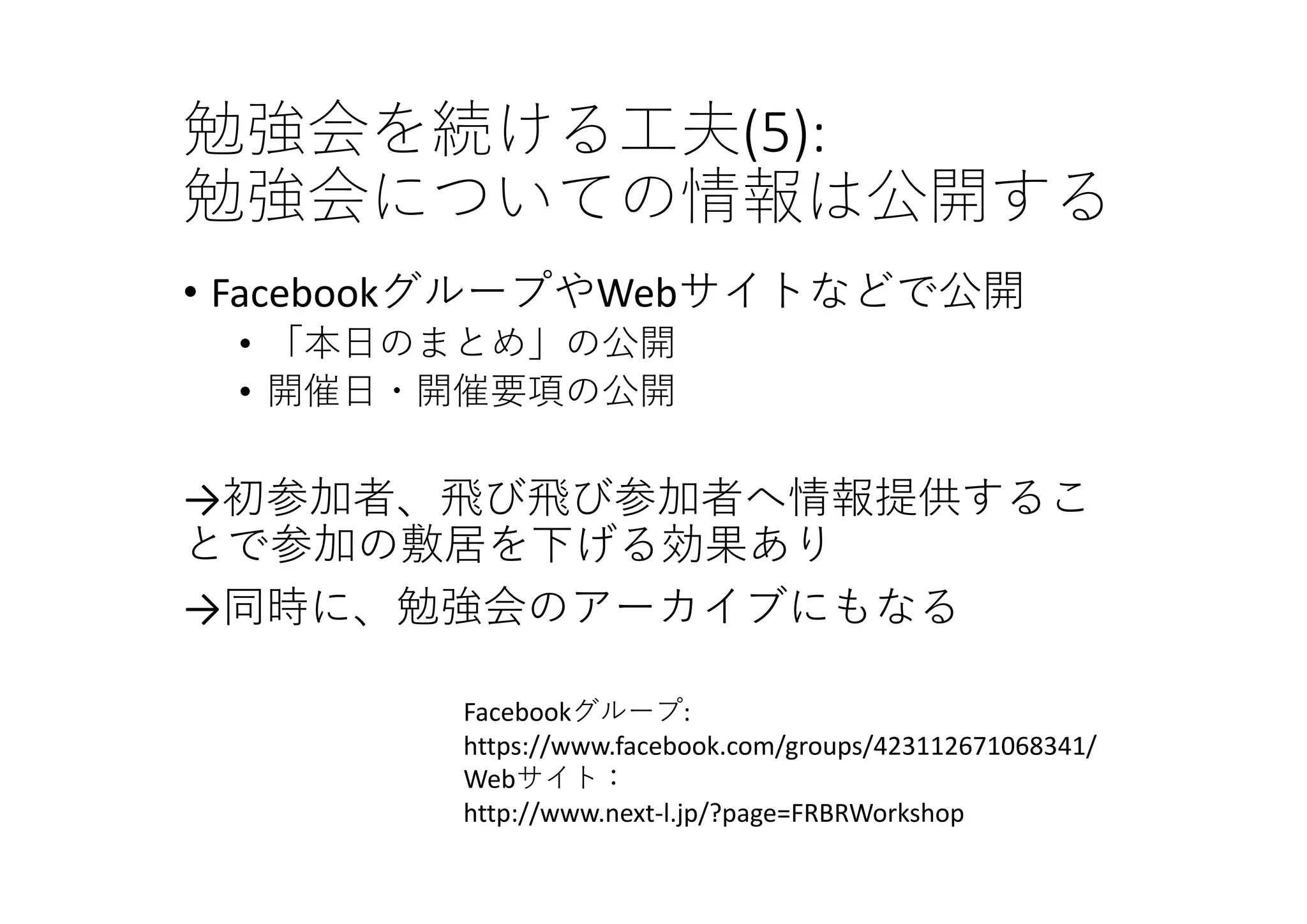勉強会を続ける⼯夫(5):
勉強会についての情報は公開する
• FacebookグループやWebサイトなどで公開
• 「本⽇のまとめ」の公開
• 開催⽇・開催要項の公開
→初参加者、⾶び⾶び参加者へ情報提供するこ
とで参加の敷居を下げる効果あり
→同時に、勉強会のアーカイブにもなる
Facebookグループ:
https://www.facebook.com/groups/423112671068341/
Webサイト：
http://www.next‐l.jp/?page=FRBRWorkshop
 