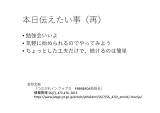 本⽇伝えたい事（再）
• 勉強会いいよ
• 気軽に始められるのでやってみよう
• ちょっとした⼯夫だけで、続けるのは簡単
参照⽂献
「つながれインフォプロ FRBR&RDA勉強会」
情報管理 56(7), 473‐476, 2013 
https://www.jstage.jst.go.jp/article/johokanri/56/7/56_473/_article/‐char/ja/
 