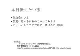 本⽇伝えたい事
• 勉強会いいよ
• 気軽に始められるのでやってみよう
• ちょっとした⼯夫だけで、続けるのは簡単
参照⽂献
「つながれインフォプロ FRBR&RDA勉強会」
情報管理 56(7), 473‐476, 2013 
https://www.jstage.jst.go.jp/article/johokanri/56/7/56_473/_article/‐char/ja/
 