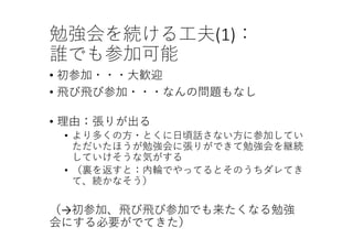 勉強会を続ける⼯夫(1)：
誰でも参加可能
• 初参加・・・⼤歓迎
• ⾶び⾶び参加・・・なんの問題もなし
• 理由：張りが出る
• より多くの⽅・とくに⽇頃話さない⽅に参加してい
ただいたほうが勉強会に張りができて勉強会を継続
していけそうな気がする
• （裏を返すと：内輪でやってるとそのうちダレてき
て、続かなそう）
（→初参加、⾶び⾶び参加でも来たくなる勉強
会にする必要がでてきた）
 