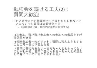 勉強会を続ける⼯夫(2)：
質問⼤歓迎
• たとえ今までの勉強会で出てきたかもしれないこ
とについても質問は⼤歓迎とする
• （初参加者には、明⽰的に最初に告知する）
→初参加、⾶び⾶び参加者への参加への敷居を下げ
る効果がある
→常連参加者へのメリット：質問に答えようとする
ことこそ⼀番の学習となる
（質問に答えられない＝まだちゃんとわかってない
ことがわかる、質問に答えられる＝ちゃんと知識と
して⾝についていることがわかる）
 