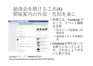 勉強会を続ける⼯夫(4):
開催案内の作成・告知を楽に
• 実際には、Facebook グ
ループ、イベント機能
を活⽤
• 同グループ登録者へ同
時招待
• 参加者リストの⾃動作
成
• Facebookを使わない⼈
お断りになってしまう
が、それはしょうがな
いと割り切る
Facebook グループ：FRBR&RDA勉強会
https://www.facebook.com/groups/423112671068341/
 