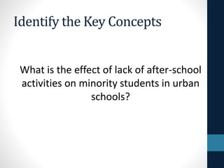 Identify the Key Concepts
What is the effect of lack of after-school
activities on minority students in urban
schools?
 