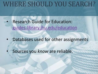 WHERE SHOULD YOU SEARCH?
• Research Guide for Education:
guides.library.jhu.edu/education
• Databases used for other assignments
• Sources you know are reliable.
 