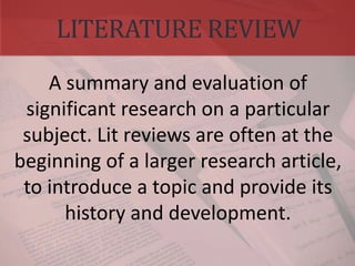 LITERATURE REVIEW
A summary and evaluation of
significant research on a particular
subject. Lit reviews are often at the
beginning of a larger research article,
to introduce a topic and provide its
history and development.
 
