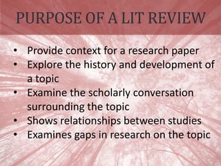 PURPOSE OF A LIT REVIEW
• Provide context for a research paper
• Explore the history and development of
a topic
• Examine the scholarly conversation
surrounding the topic
• Shows relationships between studies
• Examines gaps in research on the topic
 