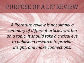 PURPOSE OF A LIT REVIEW
A literature review is not simply a
summary of different articles written
on a topic. It should take a critical eye
to published research to provide
insight, and make connections.
 
