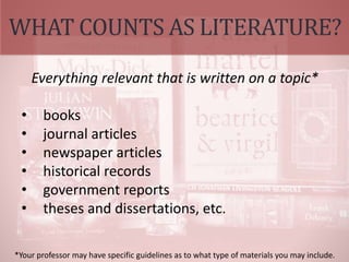 WHAT COUNTS AS LITERATURE?
Everything relevant that is written on a topic*
• books
• journal articles
• newspaper articles
• historical records
• government reports
• theses and dissertations, etc.
*Your professor may have specific guidelines as to what type of materials you may include.
 