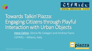 Towards Talkin’Piazza:
Engaging Citizens through Playful
Interaction with Urban Objects
Irene Celino, Gloria Re Calegari and Andrea Fiano
CEFRIEL – Milano, Italy
 