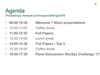 Agenda
Proceedings: titanpad.com/recsyschallenge2016
• 09:00-10:30 Welcome + Short presentations
• 10:30-11:00 Coffee break
• 11:00-12:30 Full Papers
• 12:30-14:00 Lunch break
• 14:00-15:30 Full Papers / Top 3
• 15:30-16:00 Coffee break
• 16:00-17:30 Panel Discussion: RecSys Challenge ‘17
2
 