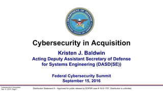 Distribution Statement A – Approved for public release by DOPSR case # 16-S-1757. Distribution is unlimited.
Cybersecurity in Acquisition
Sep 15, 2016 | Page-1
Kristen J. Baldwin
Acting Deputy Assistant Secretary of Defense
for Systems Engineering (DASD(SE))
Federal Cybersecurity Summit
September 15, 2016
Cybersecurity in Acquisition
 