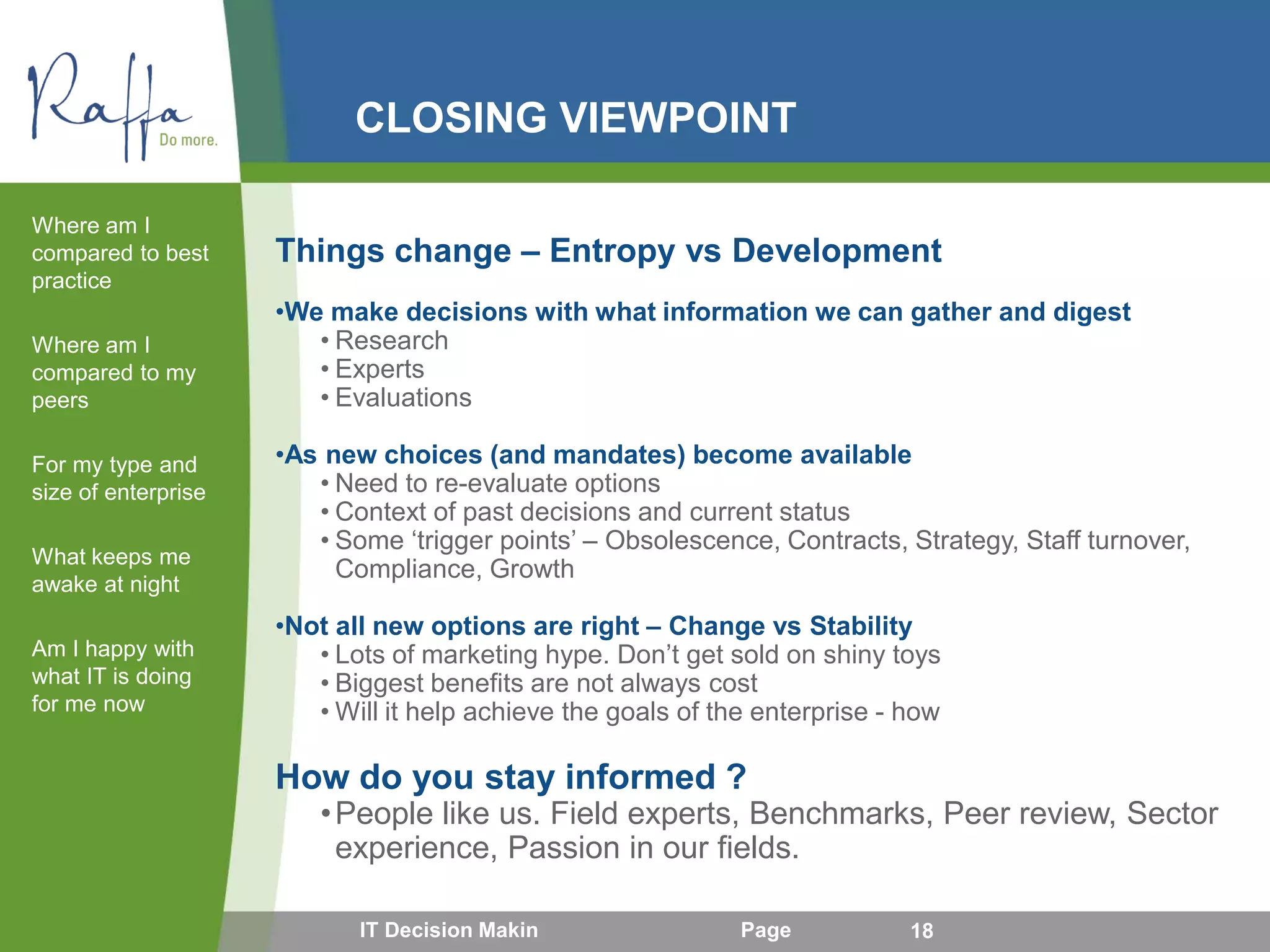 CLOSING VIEWPOINT
Things change – Entropy vs Development
•We make decisions with what information we can gather and digest
• Research
• Experts
• Evaluations
•As new choices (and mandates) become available
• Need to re-evaluate options
• Context of past decisions and current status
• Some ‘trigger points’ – Obsolescence, Contracts, Strategy, Staff turnover,
Compliance, Growth
•Not all new options are right – Change vs Stability
• Lots of marketing hype. Don’t get sold on shiny toys
• Biggest benefits are not always cost
• Will it help achieve the goals of the enterprise - how
How do you stay informed ?
•People like us. Field experts, Benchmarks, Peer review, Sector
experience, Passion in our fields.
Where am I
compared to best
practice
Where am I
compared to my
peers
For my type and
size of enterprise
What keeps me
awake at night
Am I happy with
what IT is doing
for me now
IT Decision Makin Page 18
 