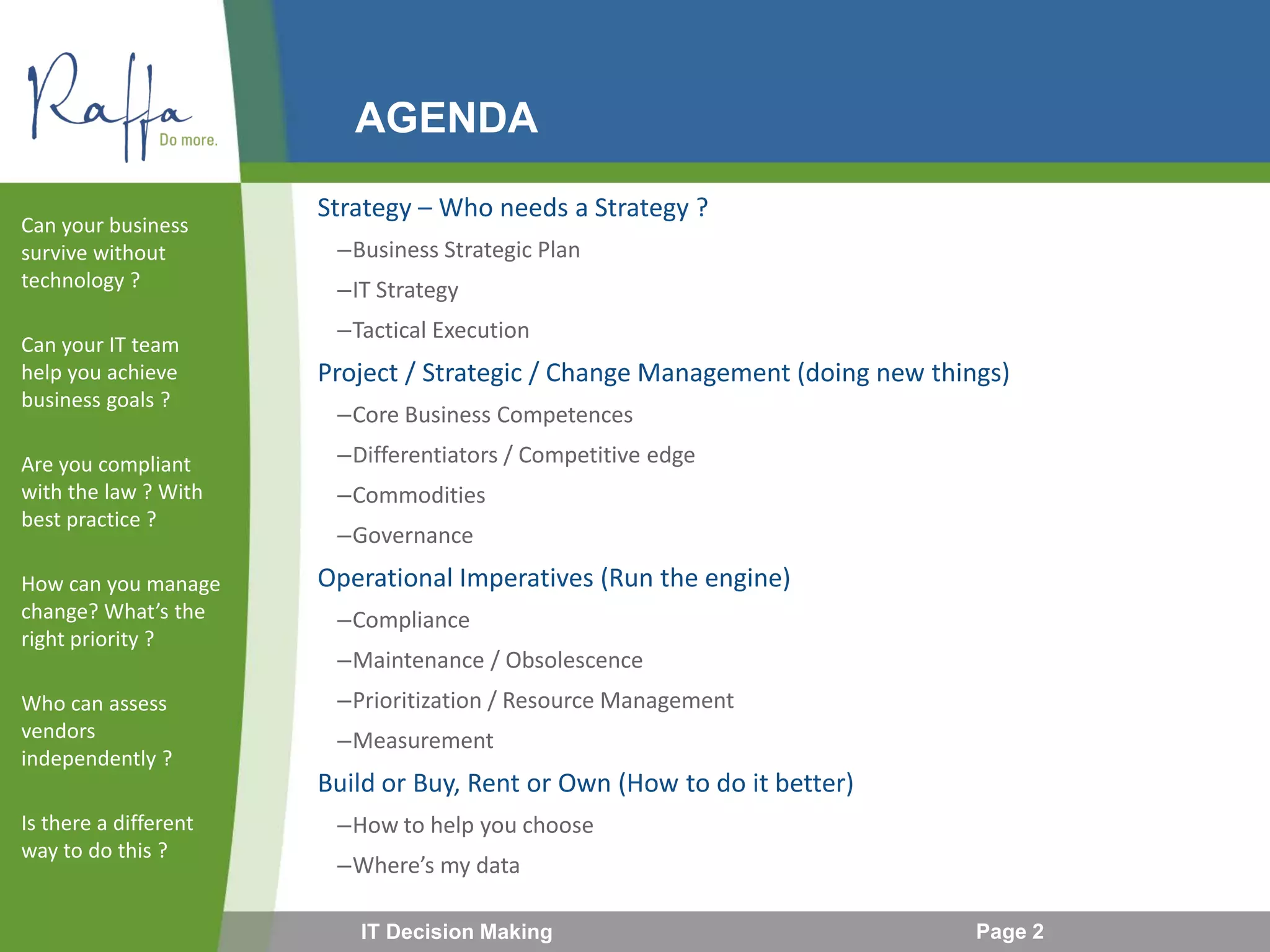 AGENDA
Strategy – Who needs a Strategy ?
–Business Strategic Plan
–IT Strategy
–Tactical Execution
Project / Strategic / Change Management (doing new things)
–Core Business Competences
–Differentiators / Competitive edge
–Commodities
–Governance
Operational Imperatives (Run the engine)
–Compliance
–Maintenance / Obsolescence
–Prioritization / Resource Management
–Measurement
Build or Buy, Rent or Own (How to do it better)
–How to help you choose
–Where’s my data
Can your business
survive without
technology ?
Can your IT team
help you achieve
business goals ?
Are you compliant
with the law ? With
best practice ?
How can you manage
change? What’s the
right priority ?
Who can assess
vendors
independently ?
Is there a different
way to do this ?
IT Decision Making Page 2
 