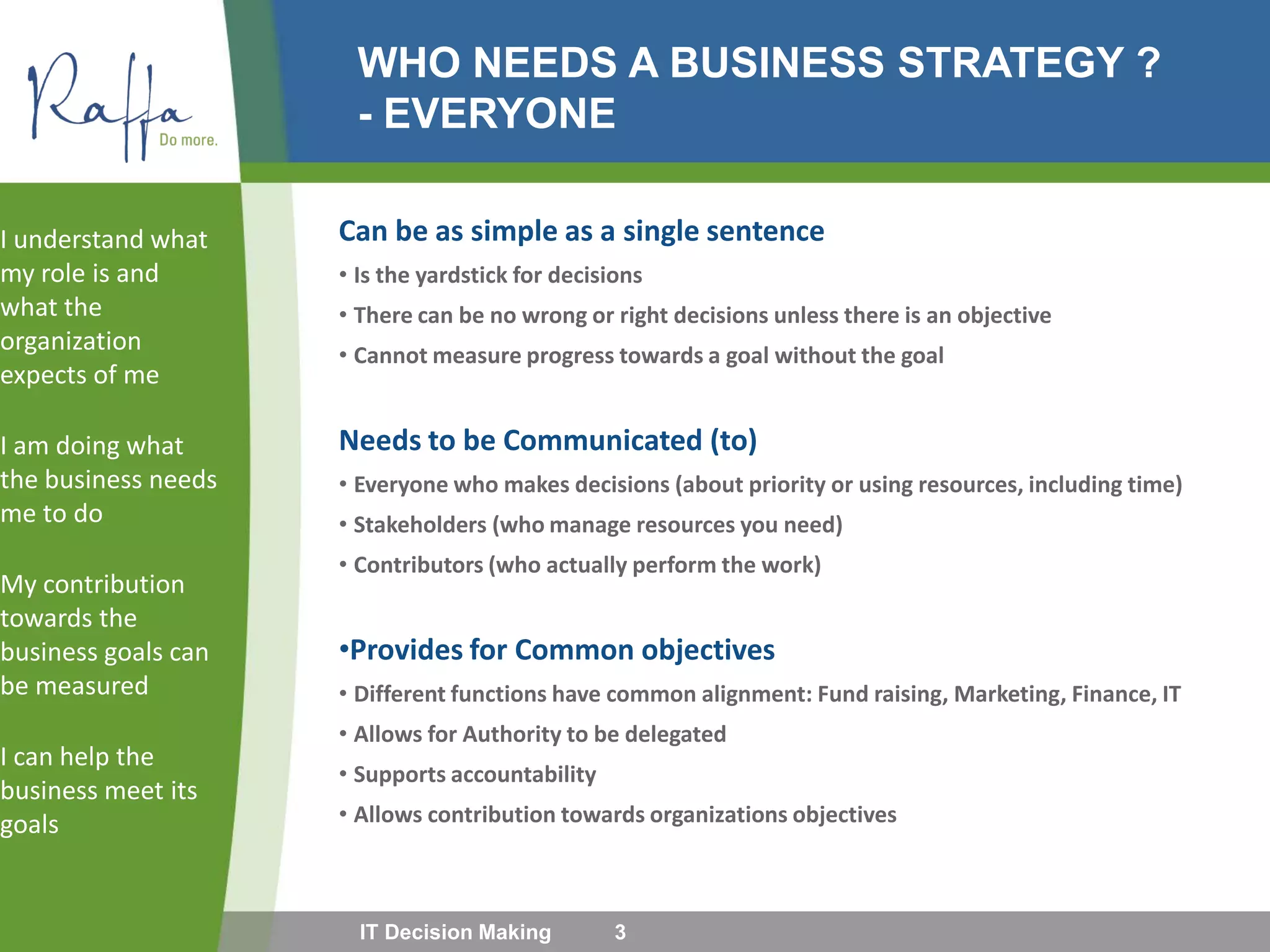 WHO NEEDS A BUSINESS STRATEGY ?
- EVERYONE
Can be as simple as a single sentence
• Is the yardstick for decisions
• There can be no wrong or right decisions unless there is an objective
• Cannot measure progress towards a goal without the goal
Needs to be Communicated (to)
• Everyone who makes decisions (about priority or using resources, including time)
• Stakeholders (who manage resources you need)
• Contributors (who actually perform the work)
•Provides for Common objectives
• Different functions have common alignment: Fund raising, Marketing, Finance, IT
• Allows for Authority to be delegated
• Supports accountability
• Allows contribution towards organizations objectives
I understand what
my role is and
what the
organization
expects of me
I am doing what
the business needs
me to do
My contribution
towards the
business goals can
be measured
I can help the
business meet its
goals
IT Decision Making 3
 