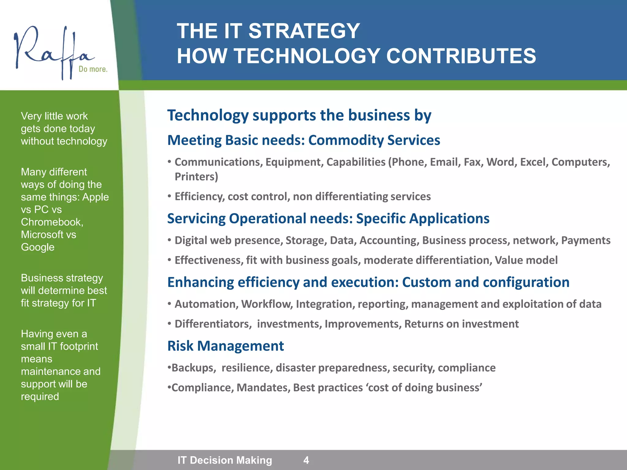 THE IT STRATEGY
HOW TECHNOLOGY CONTRIBUTES
Technology supports the business by
Meeting Basic needs: Commodity Services
• Communications, Equipment, Capabilities (Phone, Email, Fax, Word, Excel, Computers,
Printers)
• Efficiency, cost control, non differentiating services
Servicing Operational needs: Specific Applications
• Digital web presence, Storage, Data, Accounting, Business process, network, Payments
• Effectiveness, fit with business goals, moderate differentiation, Value model
Enhancing efficiency and execution: Custom and configuration
• Automation, Workflow, Integration, reporting, management and exploitation of data
• Differentiators, investments, Improvements, Returns on investment
Risk Management
•Backups, resilience, disaster preparedness, security, compliance
•Compliance, Mandates, Best practices ‘cost of doing business’
Very little work
gets done today
without technology
Many different
ways of doing the
same things: Apple
vs PC vs
Chromebook,
Microsoft vs
Google
Business strategy
will determine best
fit strategy for IT
Having even a
small IT footprint
means
maintenance and
support will be
required
IT Decision Making 4
 
