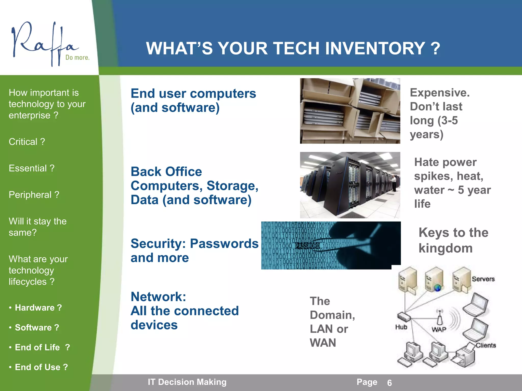 WHAT’S YOUR TECH INVENTORY ?
End user computers
(and software)
Back Office
Computers, Storage,
Data (and software)
Security: Passwords
and more
Network:
All the connected
devices
How important is
technology to your
enterprise ?
Critical ?
Essential ?
Peripheral ?
Will it stay the
same?
What are your
technology
lifecycles ?
• Hardware ?
• Software ?
• End of Life ?
• End of Use ?
IT Decision Making Page 6
Expensive.
Don’t last
long (3-5
years)
Hate power
spikes, heat,
water ~ 5 year
life
Keys to the
kingdom
The
Domain,
LAN or
WAN
 