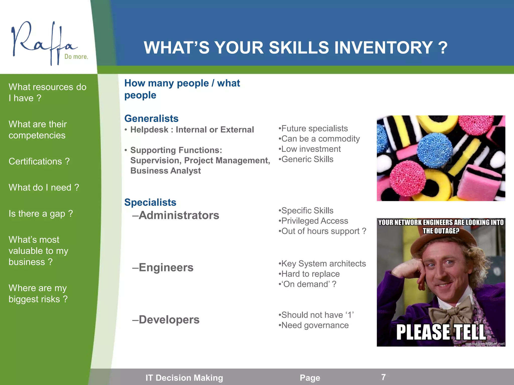 WHAT’S YOUR SKILLS INVENTORY ?
How many people / what
people
Generalists
• Helpdesk : Internal or External
• Supporting Functions:
Supervision, Project Management,
Business Analyst
Specialists
–Administrators
–Engineers
–Developers
What resources do
I have ?
What are their
competencies
Certifications ?
What do I need ?
Is there a gap ?
What’s most
valuable to my
business ?
Where are my
biggest risks ?
IT Decision Making Page 7
•Future specialists
•Can be a commodity
•Low investment
•Generic Skills
•Specific Skills
•Privileged Access
•Out of hours support ?
•Key System architects
•Hard to replace
•‘On demand’ ?
•Should not have ‘1’
•Need governance
 