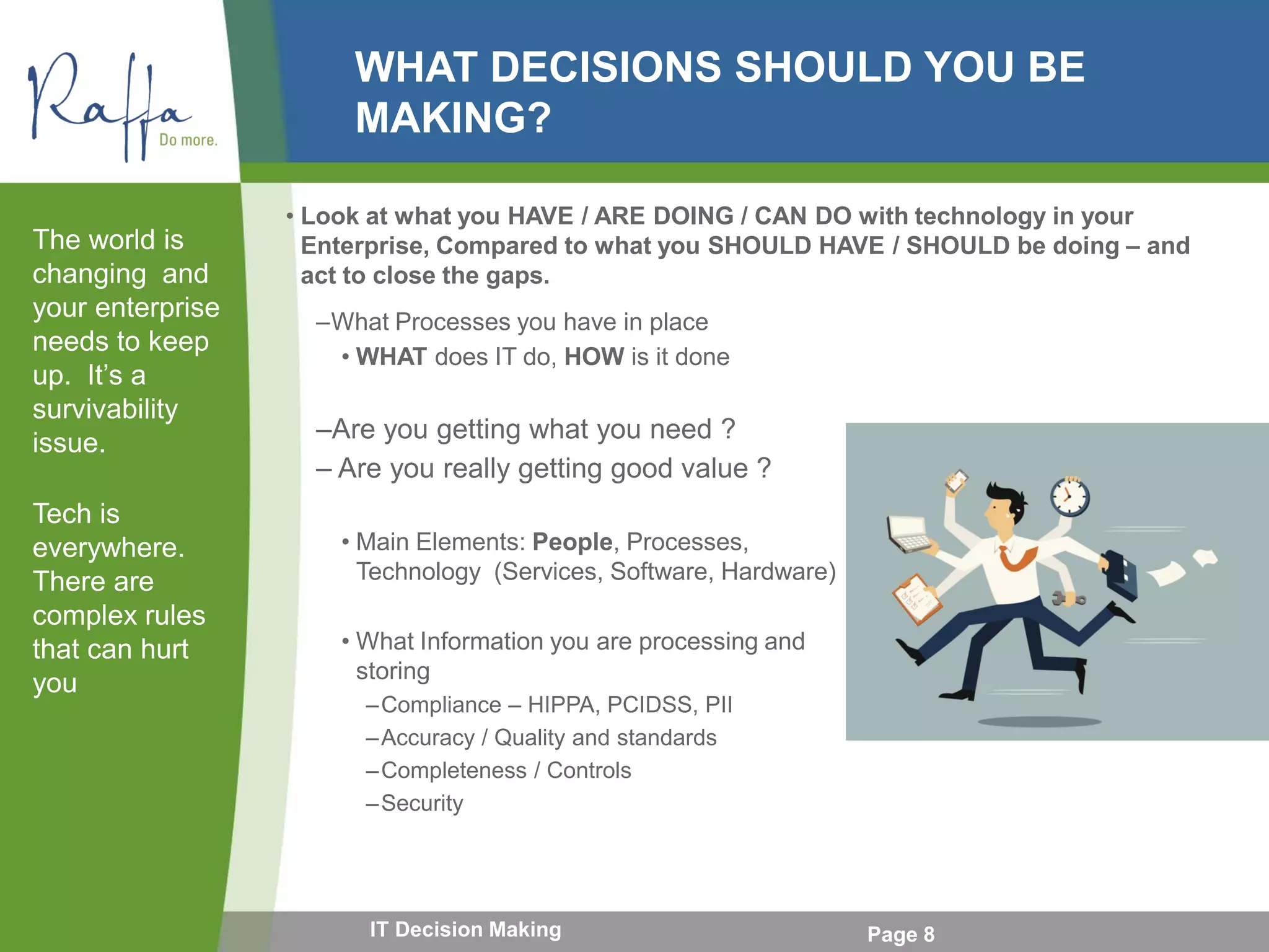 WHAT DECISIONS SHOULD YOU BE
MAKING?
–What Processes you have in place
• WHAT does IT do, HOW is it done
–Are you getting what you need ?
– Are you really getting good value ?
• Main Elements: People, Processes,
Technology (Services, Software, Hardware)
• What Information you are processing and
storing
–Compliance – HIPPA, PCIDSS, PII
–Accuracy / Quality and standards
–Completeness / Controls
–Security
The world is
changing and
your enterprise
needs to keep
up. It’s a
survivability
issue.
Tech is
everywhere.
There are
complex rules
that can hurt
you
Page 8IT Decision Making
• Look at what you HAVE / ARE DOING / CAN DO with technology in your
Enterprise, Compared to what you SHOULD HAVE / SHOULD be doing – and
act to close the gaps.
 