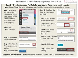 Student Guide to submit Portfolio Assignment in BEOC 5506236
Supported Web Browsers: Most recent versions of Chrome & Firefox, Safari 6+, Internet Explorer 9 and higher
Step 1: From the
My Blackboard
tool located at top
right corner of the
screen, expand
Tools menu and
click Portfolios
Step 2: Click
Create Portfolio
Step 3: Type a title
for your Portfolio
Step 4: Uncheck the
Private comments
option
Step 6: Click Take the
Tour to learn about
Portfolio
Step 10: Type a header
for your Portfolio
Step 11: Click Save
Part 1 – Creating the main Portfolio for your course Assignment requirements
Note: Please follow the steps below to create Portfolio to maintain throughout in the course:
Step 5: Click Submit
Step 7: Click Next to
move tour sections
Step 8: Click Close to
end the tour
Step 9: Click Pencil
icon to edit the
Header
Step 12: Click Done
Editing
 