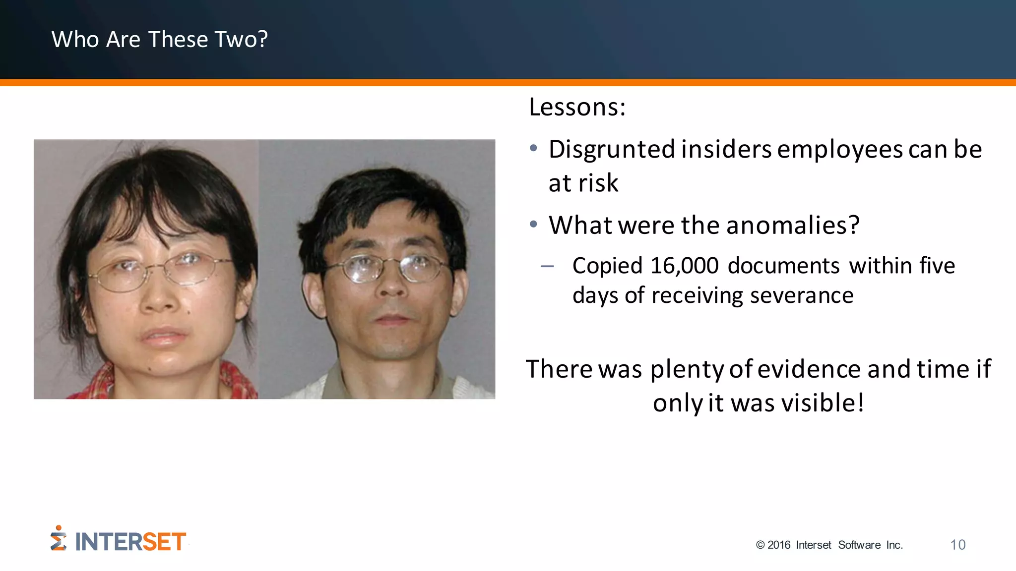 © 2016 Interset Software Inc. 10
Lessons:
• Disgrunted insiders	employees	can	be	
at	risk
• What	were	the	anomalies?
– Copied	16,000	documents	within	five	
days	of	receiving	severance
There	was	plenty	of	evidence	and	time	if	
only	it	was	visible!
Who	Are	These	Two?
 
