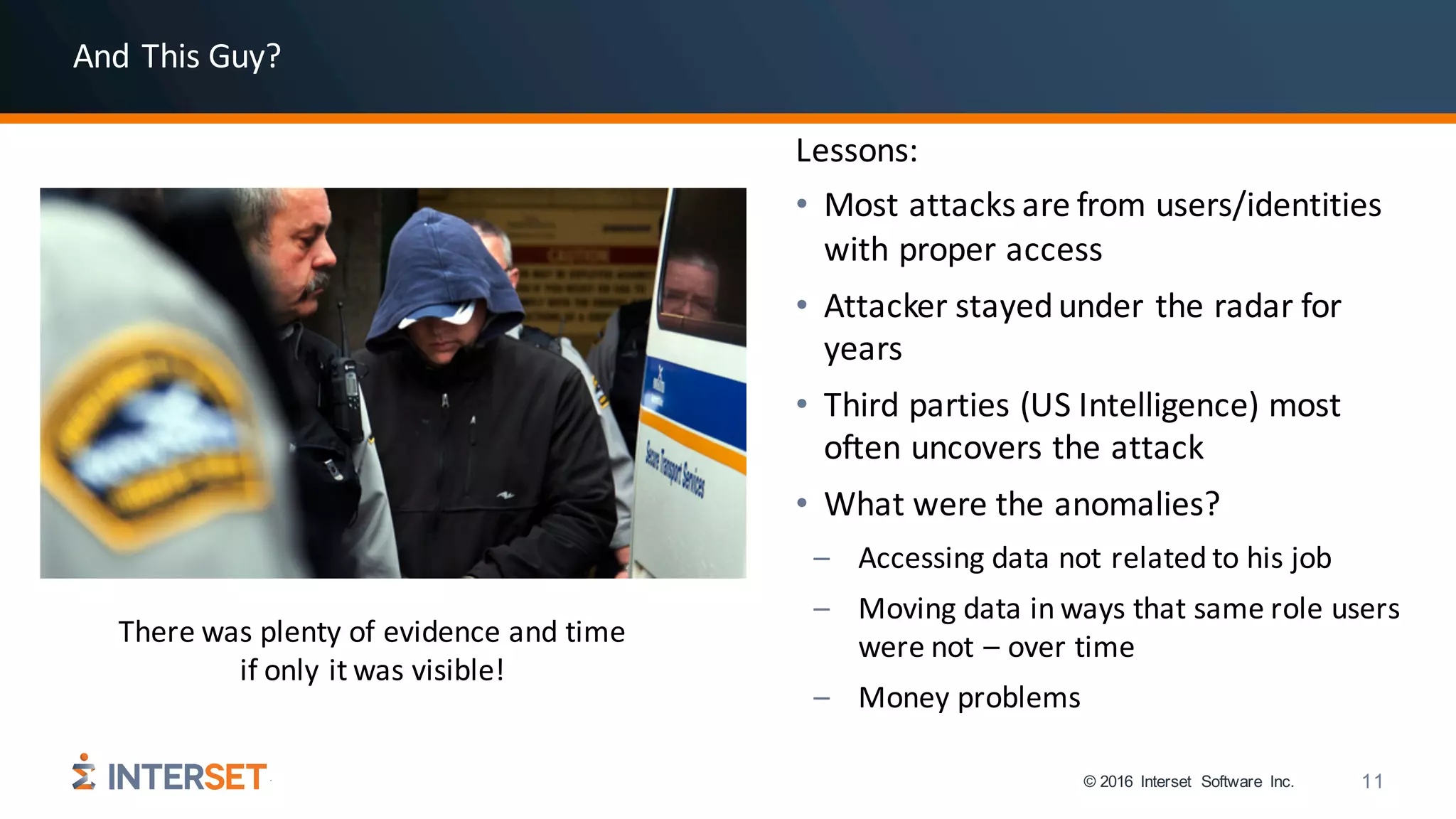 © 2016 Interset Software Inc. 11
Lessons:
• Most	attacks	are	from	users/identities	
with	proper	access
• Attacker	stayed	under	the	radar	for	
years
• Third	parties	(US	Intelligence)	most	
often	uncovers	the	attack
• What	were	the	anomalies?
– Accessing	data	not	related	to	his	job
– Moving	data	in	ways	that	same	role	users	
were	not	– over	time
– Money	problems
There	was	plenty	of	evidence	and	time	
if	only	it	was	visible!
And	This	Guy?
 