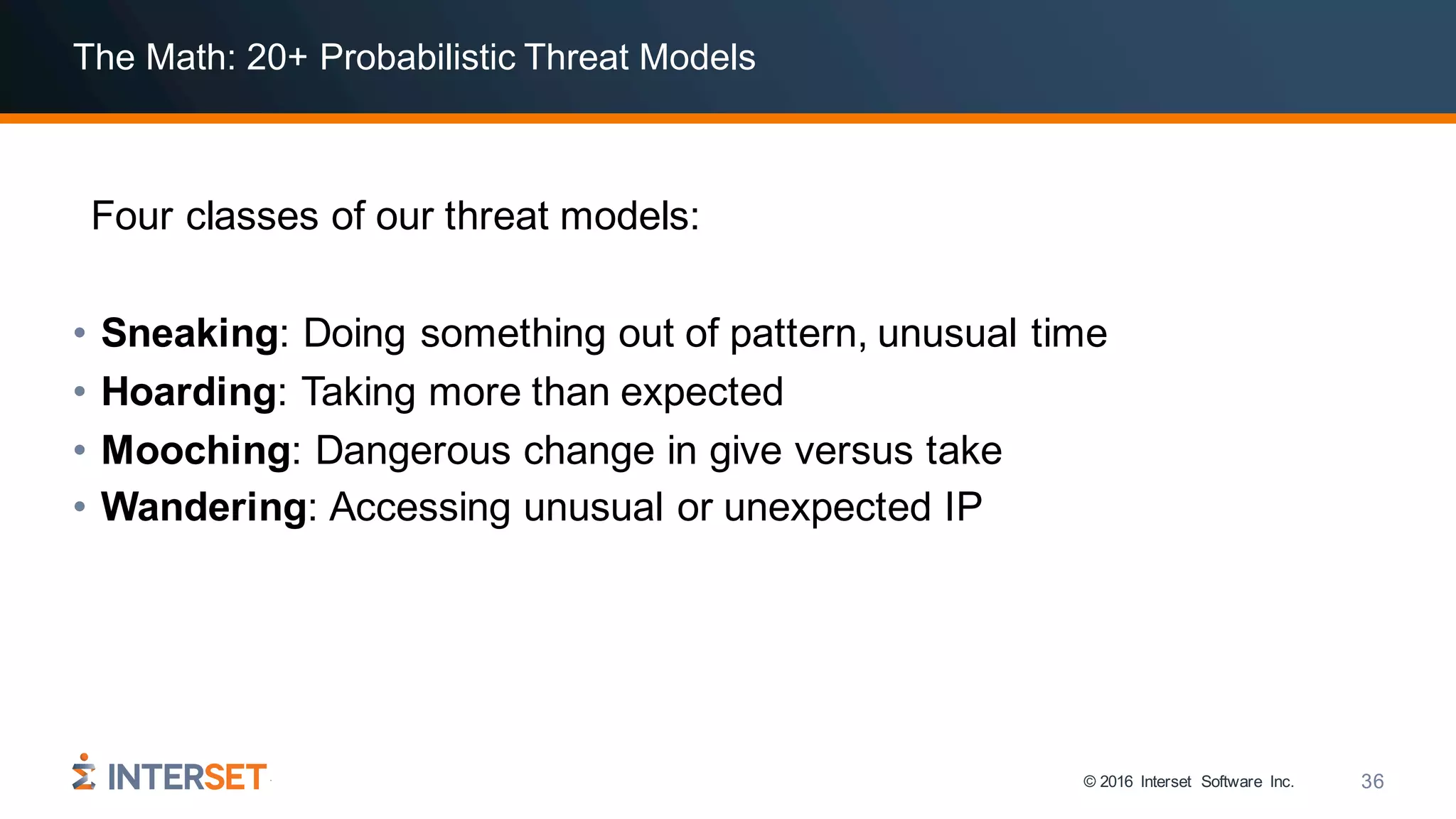 © 2016 Interset Software Inc. 36
The Math: 20+ Probabilistic Threat Models
Four classes of our threat models:
• Sneaking: Doing something out of pattern, unusual time
• Hoarding: Taking more than expected
• Mooching: Dangerous change in give versus take
• Wandering: Accessing unusual or unexpected IP
 