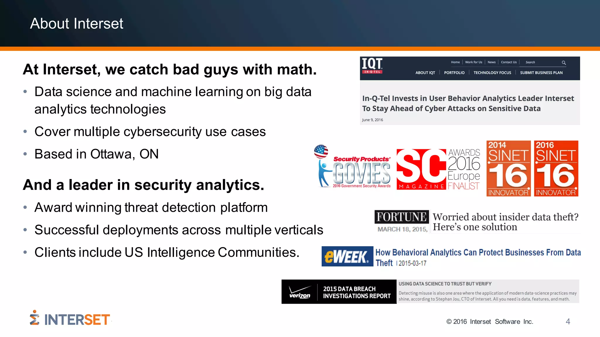 © 2016 Interset Software Inc. 4
About Interset
At Interset, we catch bad guys with math.
• Data science and machine learning on big data
analytics technologies
• Cover multiple cybersecurity use cases
• Based in Ottawa, ON
• Award winning threat detection platform
• Successful deployments across multiple verticals
• Clients include US Intelligence Communities.
And a leader in security analytics.
 