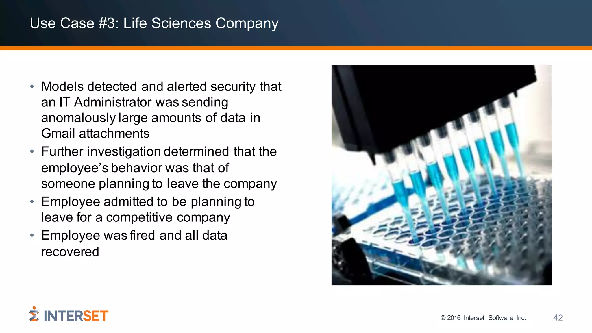 © 2016 Interset Software Inc. 42
Use Case #3: Life Sciences Company
• Models detected and alerted security that
an IT Administrator was sending
anomalously large amounts of data in
Gmail attachments
• Further investigation determined that the
employee’s behavior was that of
someone planning to leave the company
• Employee admitted to be planning to
leave for a competitive company
• Employee was fired and all data
recovered
 